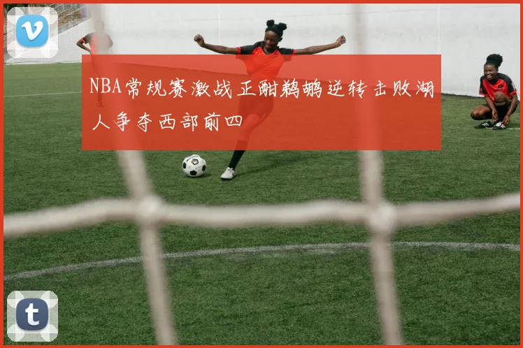 NBA常规赛激战正酣鹈鹕逆转击败湖人争夺西部前四