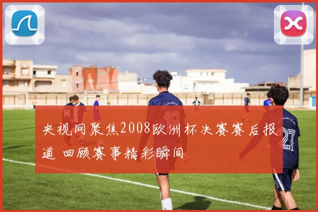 央视网聚焦2008欧洲杯决赛赛后报道 回顾赛事精彩瞬间