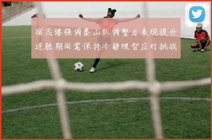 宿茂臻强调泰山队调整后表现提升连胜期间需保持冷静理智应对挑战
