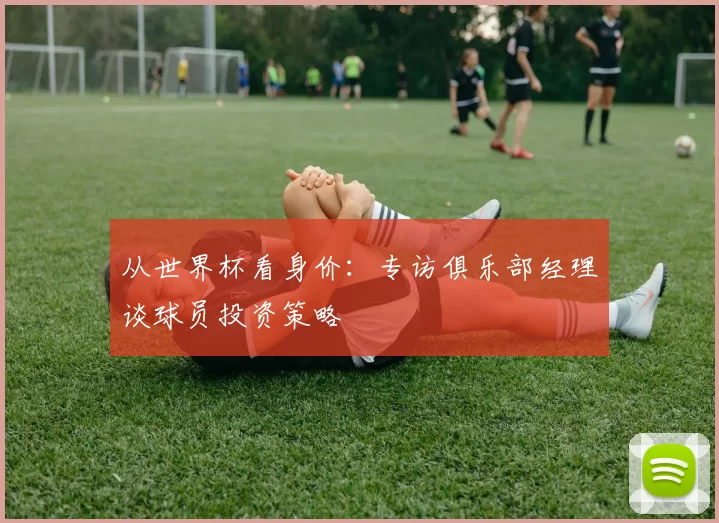 从世界杯看身价：专访俱乐部经理谈球员投资策略
