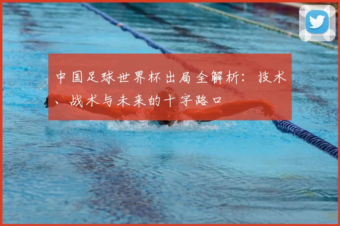 中国足球世界杯出局全解析:技术、战术与未来的十字路口