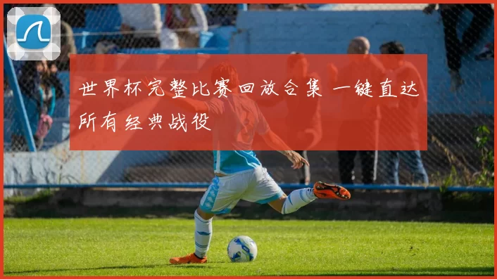 世界杯完整比赛回放合集 一键直达所有经典战役