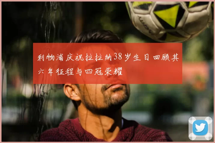 利物浦庆祝拉拉纳38岁生日回顾其六年征程与四冠荣耀