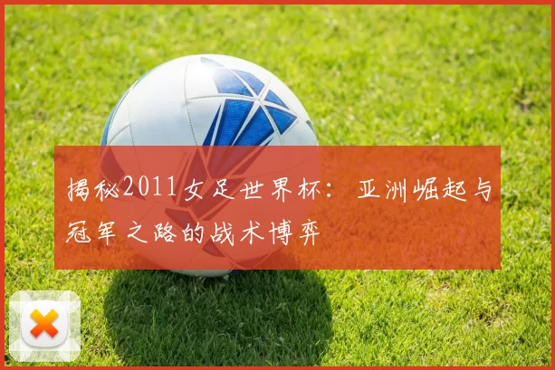揭秘2011女足世界杯：亚洲崛起与冠军之路的战术博弈