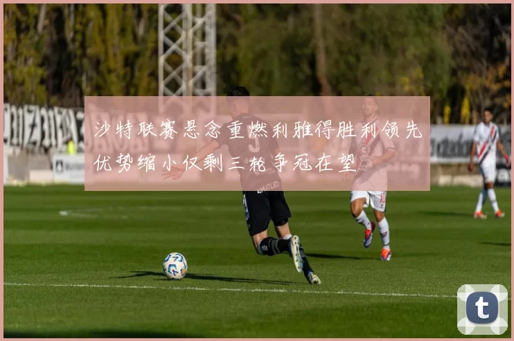 沙特联赛悬念重燃利雅得胜利领先优势缩小仅剩三轮争冠在望