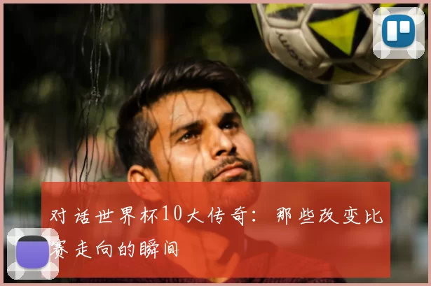 对话世界杯10大传奇：那些改变比赛走向的瞬间