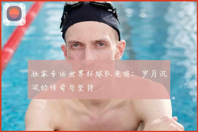 独家专访世界杯球队老将：岁月沉淀的传奇与坚持