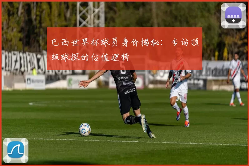 巴西世界杯球员身价揭秘:专访顶级球探的估值逻辑