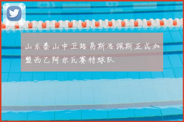 山东泰山中卫路易斯洛佩斯正式加盟西乙阿尔瓦赛特球队