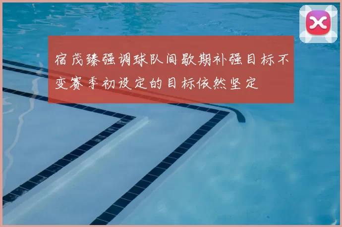 宿茂臻强调球队间歇期补强目标不变赛季初设定的目标依然坚定