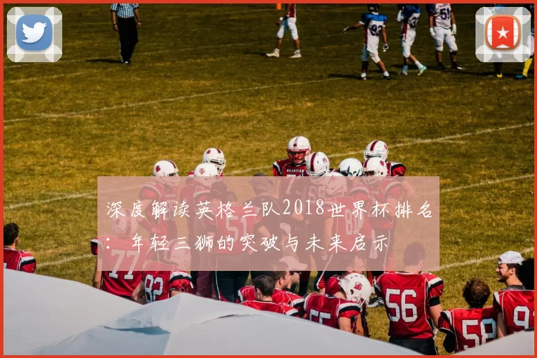 深度解读英格兰队2018世界杯排名:年轻三狮的突破与未来启示