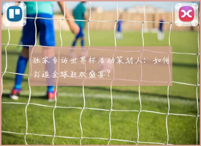 独家专访世界杯活动策划人：如何打造全球狂欢盛宴？