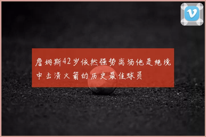 詹姆斯42岁依然强势离场他是绝境中击溃火箭的历史最佳球员