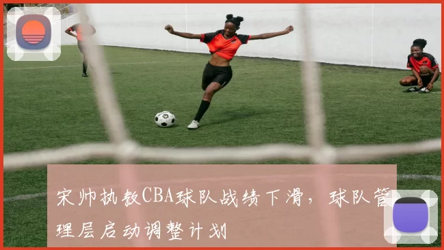 宋帅执教CBA球队战绩下滑，球队管理层启动调整计划