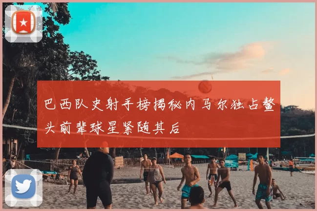 巴西队史射手榜揭秘内马尔独占鳌头前辈球星紧随其后