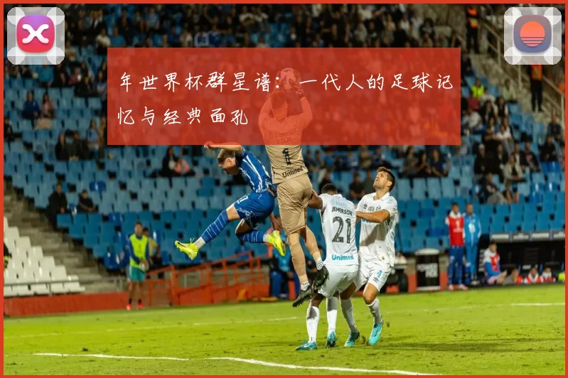 年世界杯群星谱：一代人的足球记忆与经典面孔