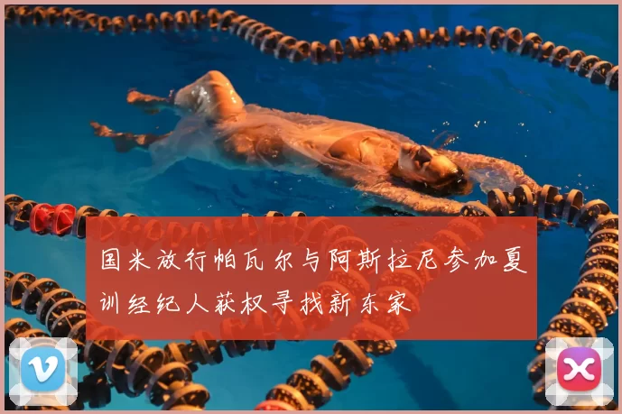 国米放行帕瓦尔与阿斯拉尼参加夏训经纪人获权寻找新东家