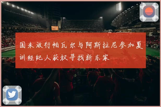 国米放行帕瓦尔与阿斯拉尼参加夏训经纪人获权寻找新东家