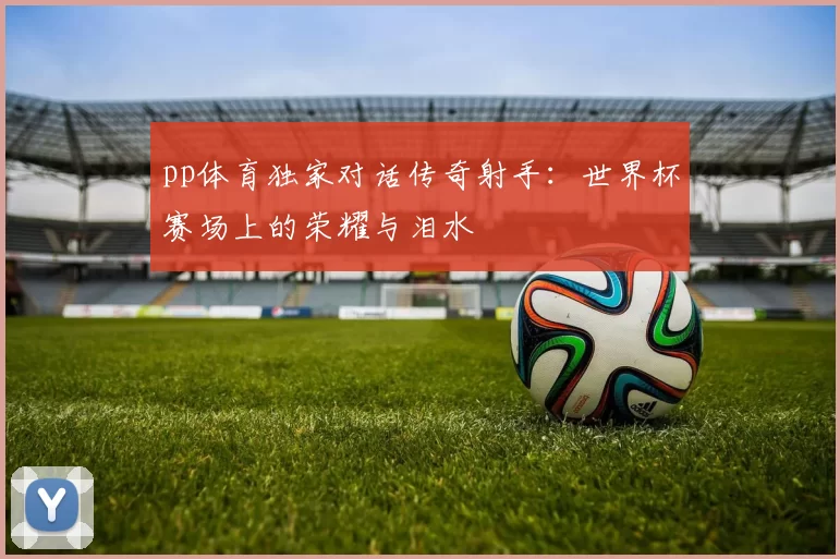 pp体育独家对话传奇射手：世界杯赛场上的荣耀与泪水