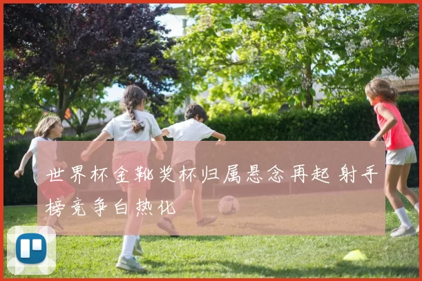 世界杯金靴奖杯归属悬念再起 射手榜竞争白热化