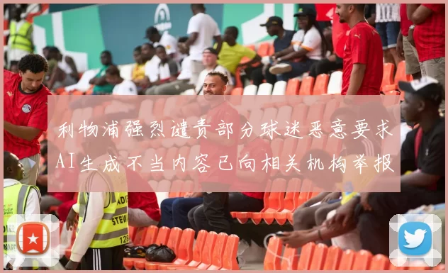 利物浦强烈谴责部分球迷恶意要求AI生成不当内容已向相关机构举报