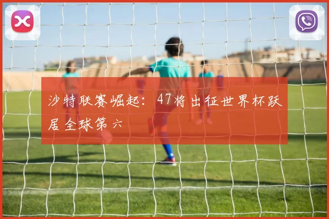 沙特联赛崛起:47将出征世界杯跃居全球第六