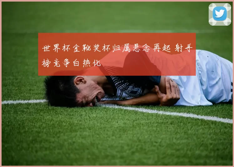 世界杯金靴奖杯归属悬念再起 射手榜竞争白热化