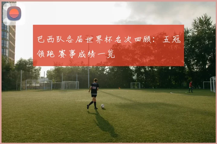 巴西队各届世界杯名次回顾:五冠领跑 赛事成绩一览