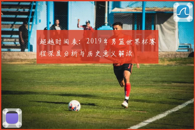 超越时间表：2019年男篮世界杯赛程深度分析与历史意义解读