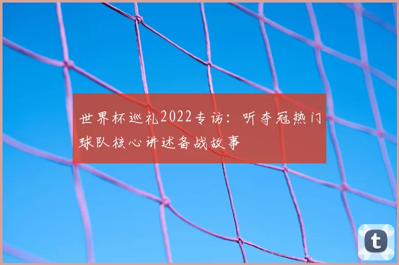 世界杯巡礼2022专访:听夺冠热门球队核心讲述备战故事