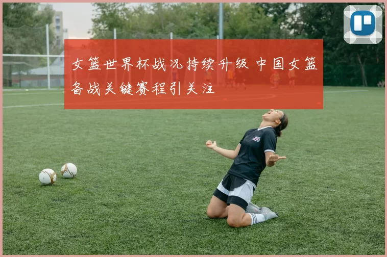 女篮世界杯战况持续升级 中国女篮备战关键赛程引关注