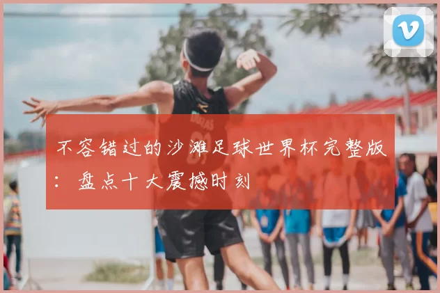 不容错过的沙滩足球世界杯完整版:盘点十大震撼时刻