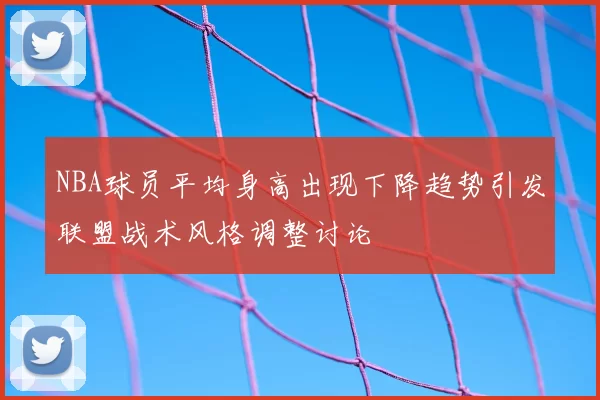 NBA球员平均身高出现下降趋势引发联盟战术风格调整讨论