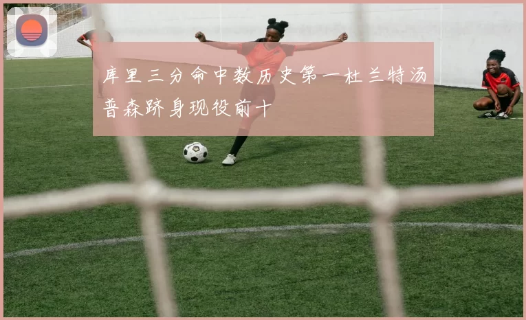 库里三分命中数历史第一杜兰特汤普森跻身现役前十