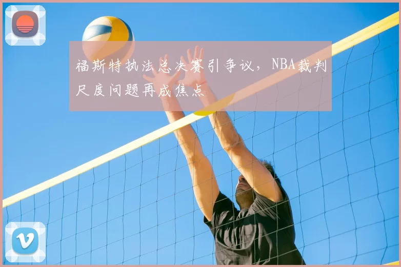 福斯特执法总决赛引争议,NBA裁判尺度问题再成焦点