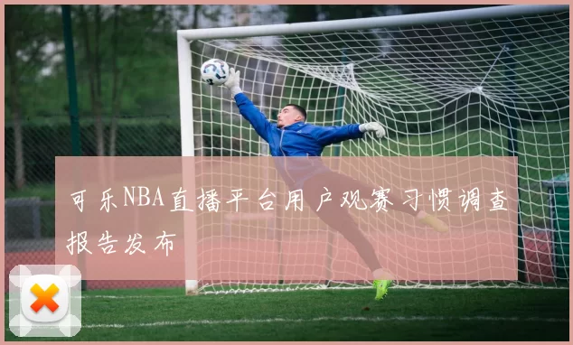 可乐NBA直播平台用户观赛习惯调查报告发布