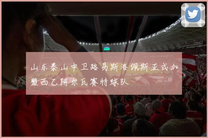 山东泰山中卫路易斯洛佩斯正式加盟西乙阿尔瓦赛特球队