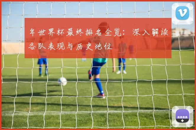 年世界杯最终排名全览：深入解读各队表现与历史地位