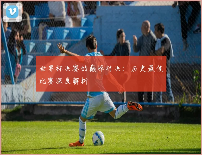 世界杯决赛的巅峰对决：历史最佳比赛深度解析