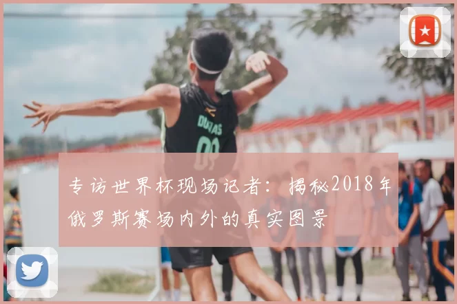 专访世界杯现场记者：揭秘2018年俄罗斯赛场内外的真实图景