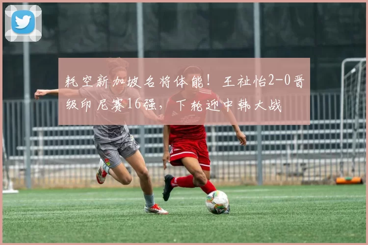 耗空新加坡名将体能！王祉怡2-0晋级印尼赛16强，下轮迎中韩大战
