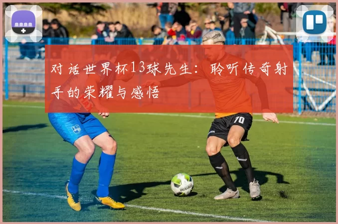 对话世界杯13球先生：聆听传奇射手的荣耀与感悟