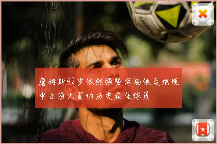 詹姆斯42岁依然强势离场他是绝境中击溃火箭的历史最佳球员