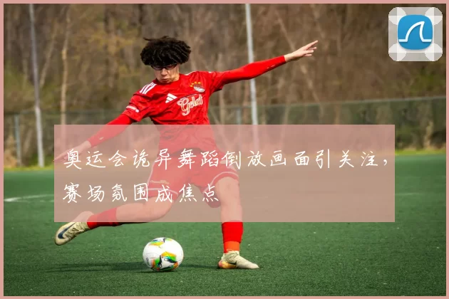奥运会诡异舞蹈倒放画面引关注,赛场氛围成焦点