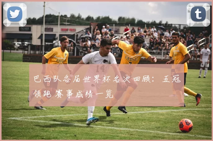 巴西队各届世界杯名次回顾：五冠领跑 赛事成绩一览