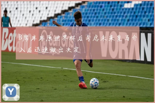 B席库库原世界杯后考虑未来皇马介入后迅速做出决定