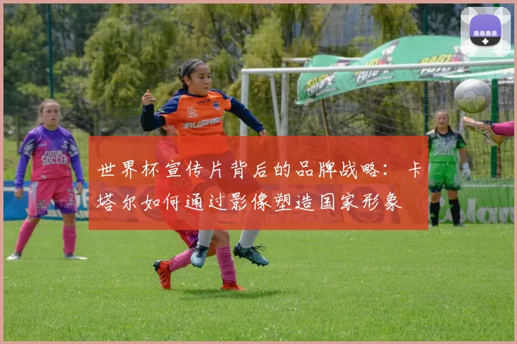 世界杯宣传片背后的品牌战略:卡塔尔如何通过影像塑造国家形象