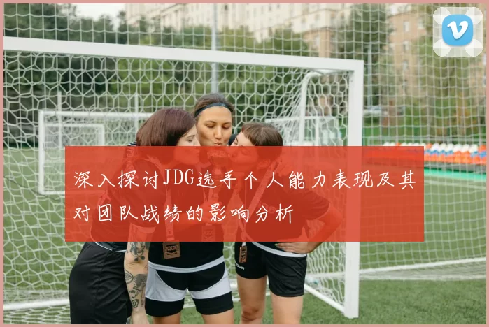 深入探讨JDG选手个人能力表现及其对团队战绩的影响分析