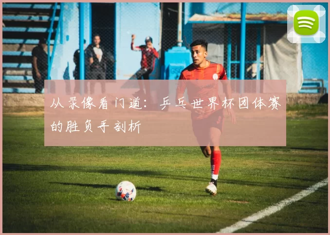 从录像看门道：乒乓世界杯团体赛的胜负手剖析