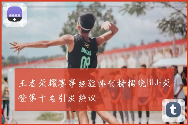 王者荣耀赛事经验排行榜揭晓BLG荣登第十名引发热议